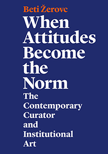 Beti Žerovc - When Attitudes Become the Norm - The Contemporary Curator and Institutional Art