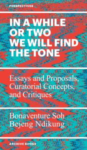 Bonaventure Soh Bejeng Ndikung - In a While or Two We Will Find the Tone - Essays and Proposals, Curatorial Concepts, and Critiques