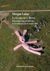 Morgan Labar - La gloire de la bêtise - Régression et superficialités dans les arts depuis la fin des années 1980